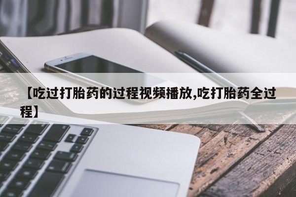哪里有堕胎药微信【吃过打胎药的过程视频播放,吃打胎药全过程】