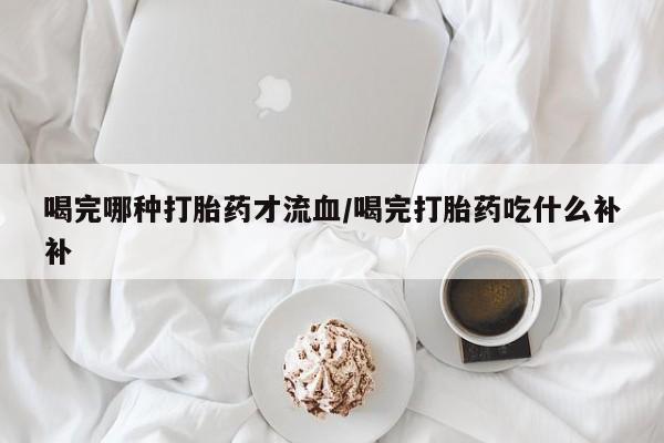 哪里有堕胎药微信喝完哪种打胎药才流血/喝完打胎药吃什么补补