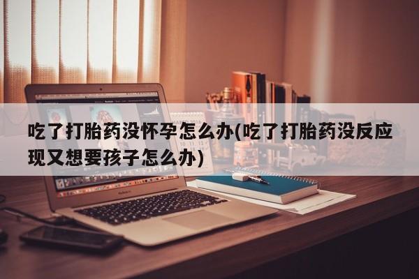 哪里有堕胎药微信吃了打胎药没怀孕怎么办(吃了打胎药没反应现又想要孩子怎么办)