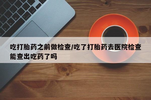 哪里有堕胎药微信吃打胎药之前做检查/吃了打胎药去医院检查能查出吃药了吗