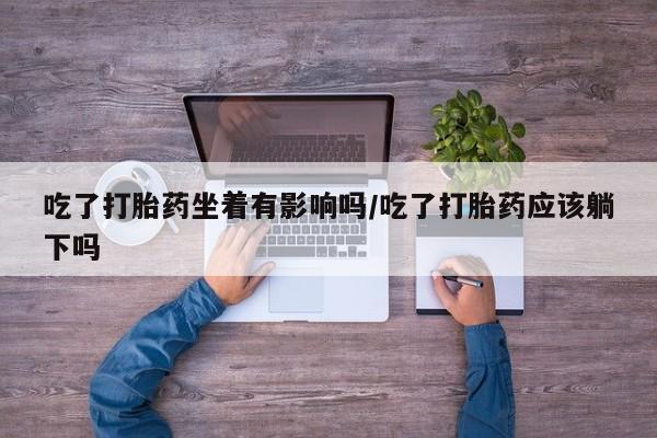 哪里有堕胎药微信吃了打胎药坐着有影响吗/吃了打胎药应该躺下吗