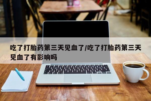 哪里有堕胎药微信吃了打胎药第三天见血了/吃了打胎药第三天见血了有影响吗
