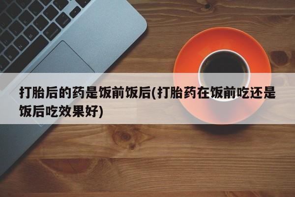 哪里有堕胎药微信打胎后的药是饭前饭后(打胎药在饭前吃还是饭后吃效果好)