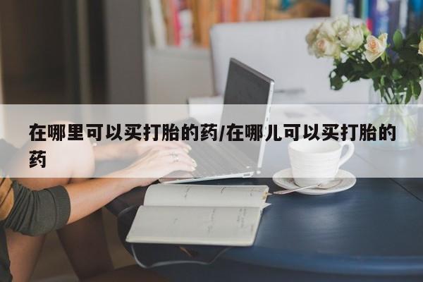 哪里有堕胎药微信在哪里可以买打胎的药/在哪儿可以买打胎的药