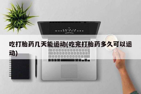 哪里有堕胎药微信吃打胎药几天能运动(吃完打胎药多久可以运动)