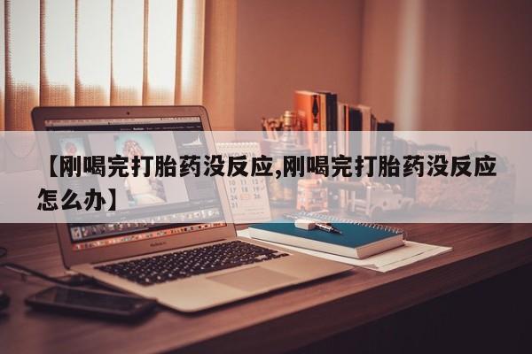 哪里有堕胎药微信【刚喝完打胎药没反应,刚喝完打胎药没反应怎么办】