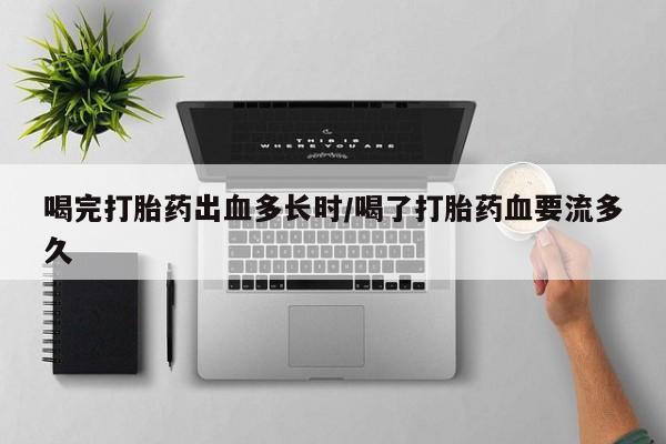 哪里有堕胎药微信喝完打胎药出血多长时/喝了打胎药血要流多久