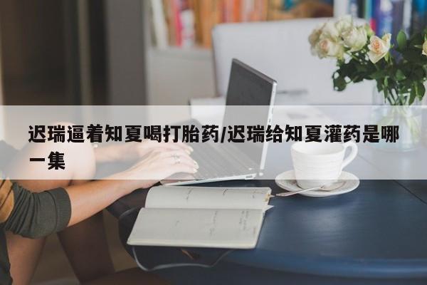 哪里有堕胎药微信迟瑞逼着知夏喝打胎药/迟瑞给知夏灌药是哪一集