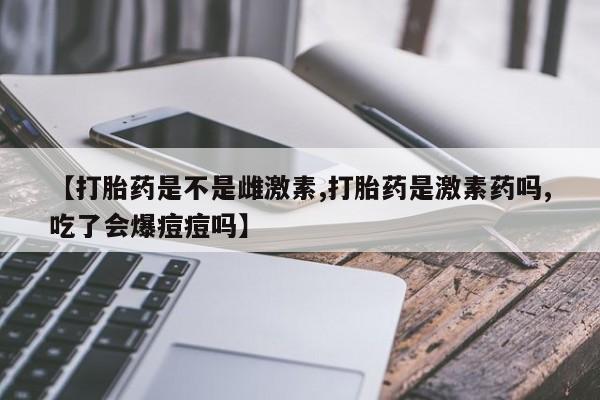 哪里有堕胎药微信【打胎药是不是雌激素,打胎药是激素药吗,吃了会爆痘痘吗】