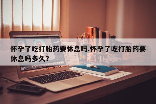 哪里有堕胎药微信怀孕了吃打胎药要休息吗.怀孕了吃打胎药要休息吗多久？