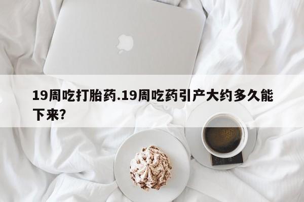 哪里有堕胎药微信19周吃打胎药.19周吃药引产大约多久能下来？