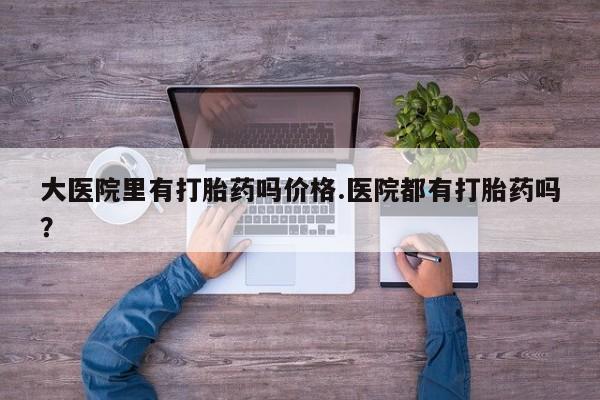 哪里有堕胎药微信大医院里有打胎药吗价格.医院都有打胎药吗？