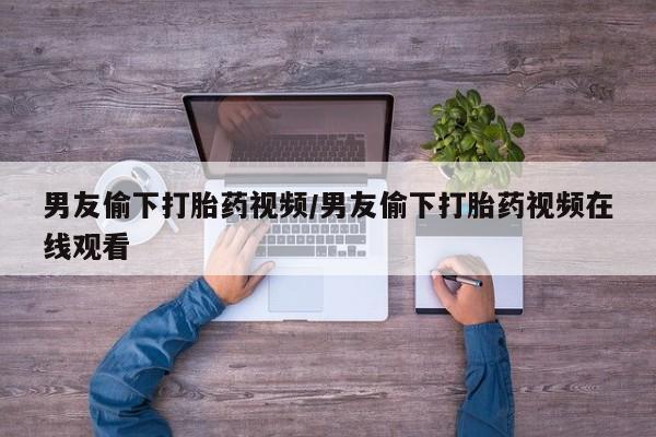 哪里有堕胎药微信男友偷下打胎药视频/男友偷下打胎药视频在线观看