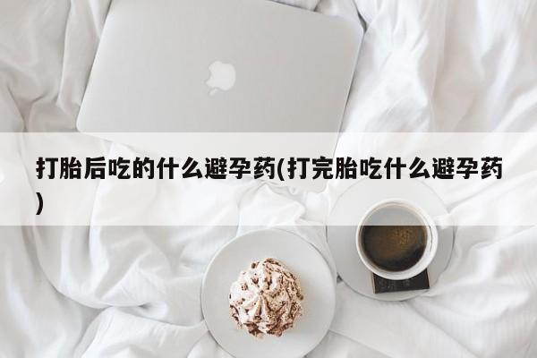 哪里有堕胎药微信打胎后吃的什么避孕药(打完胎吃什么避孕药)