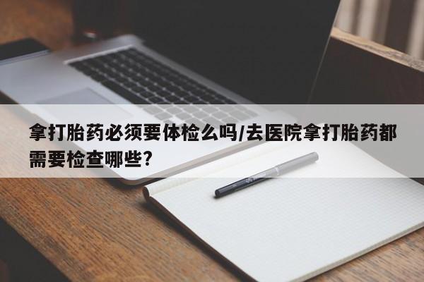 哪里有堕胎药微信拿打胎药必须要体检么吗/去医院拿打胎药都需要检查哪些?