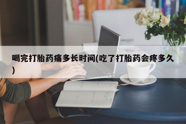 哪里有堕胎药微信喝完打胎药痛多长时间(吃了打胎药会疼多久)