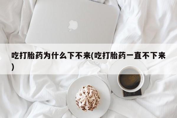 哪里有堕胎药微信吃打胎药为什么下不来(吃打胎药一直不下来)