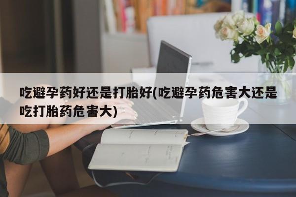 哪里有堕胎药微信吃避孕药好还是打胎好(吃避孕药危害大还是吃打胎药危害大)
