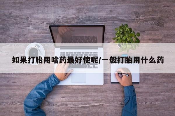 哪里有堕胎药微信如果打胎用啥药最好使呢/一般打胎用什么药