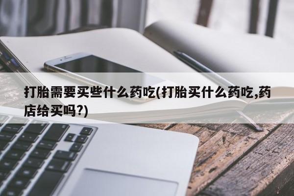 哪里有堕胎药微信打胎需要买些什么药吃(打胎买什么药吃,药店给买吗?)