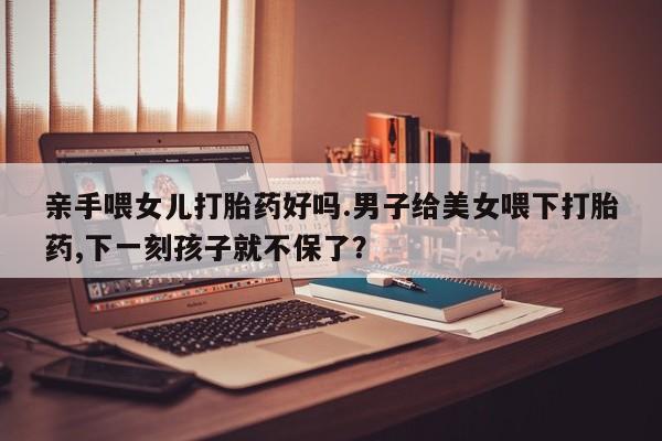 哪里有堕胎药微信亲手喂女儿打胎药好吗.男子给美女喂下打胎药,下一刻孩子就不保了？