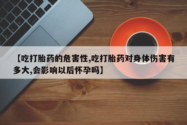 哪里有堕胎药微信【吃打胎药的危害性,吃打胎药对身体伤害有多大,会影响以后怀孕吗】