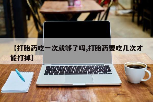 哪里有堕胎药微信【打胎药吃一次就够了吗,打胎药要吃几次才能打掉】