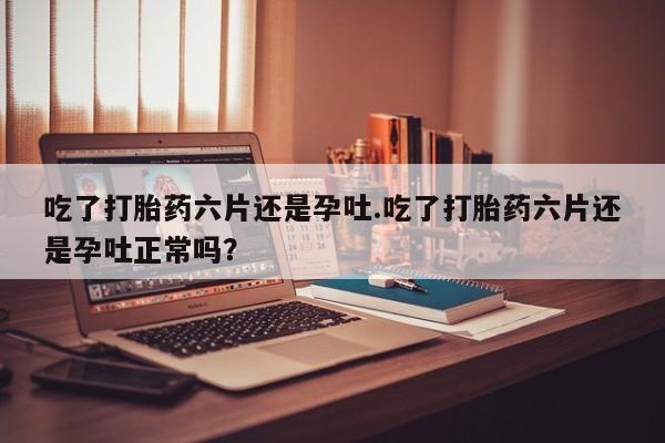 哪里有堕胎药微信吃了打胎药六片还是孕吐.吃了打胎药六片还是孕吐正常吗？