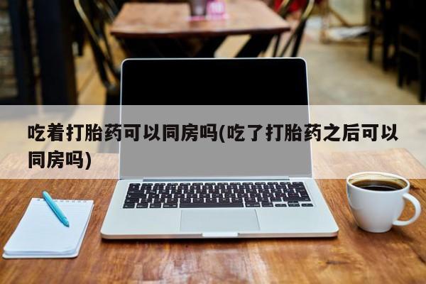 哪里有堕胎药微信吃着打胎药可以同房吗(吃了打胎药之后可以同房吗)