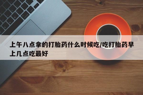 哪里有堕胎药微信上午八点拿的打胎药什么时候吃/吃打胎药早上几点吃最好