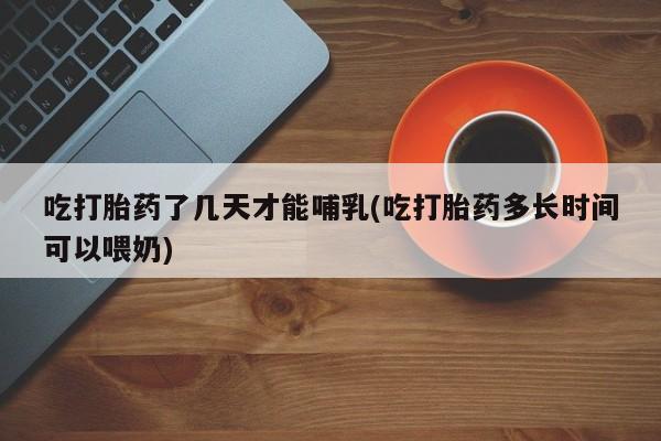 哪里有堕胎药微信吃打胎药了几天才能哺乳(吃打胎药多长时间可以喂奶)