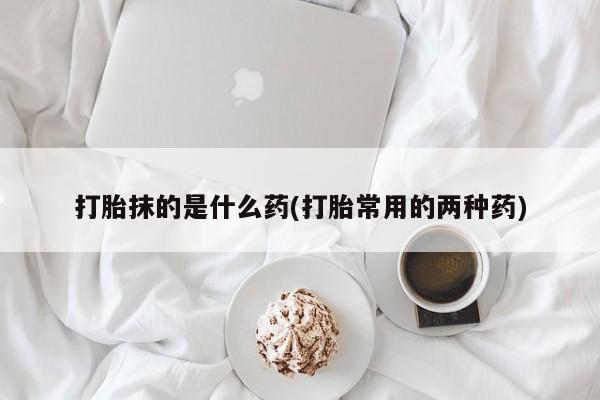 哪里有堕胎药微信打胎抹的是什么药(打胎常用的两种药)