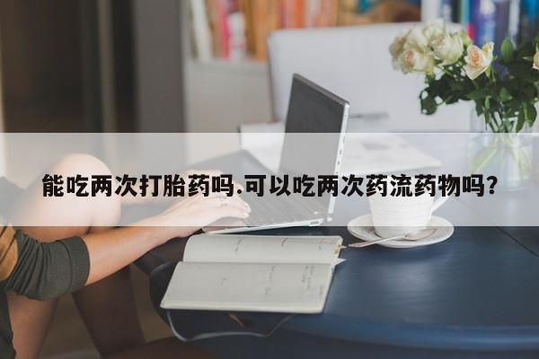 哪里有堕胎药微信能吃两次打胎药吗.可以吃两次药流药物吗？