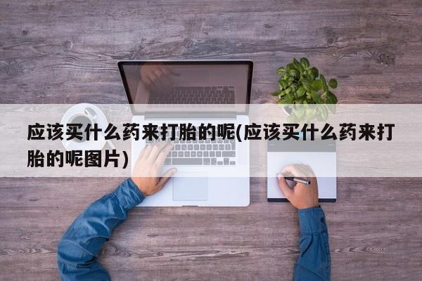 哪里有堕胎药微信应该买什么药来打胎的呢(应该买什么药来打胎的呢图片)
