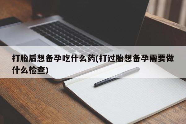 哪里有堕胎药微信打胎后想备孕吃什么药(打过胎想备孕需要做什么检查)
