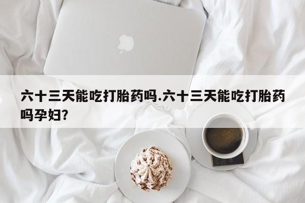 哪里有堕胎药微信六十三天能吃打胎药吗.六十三天能吃打胎药吗孕妇？