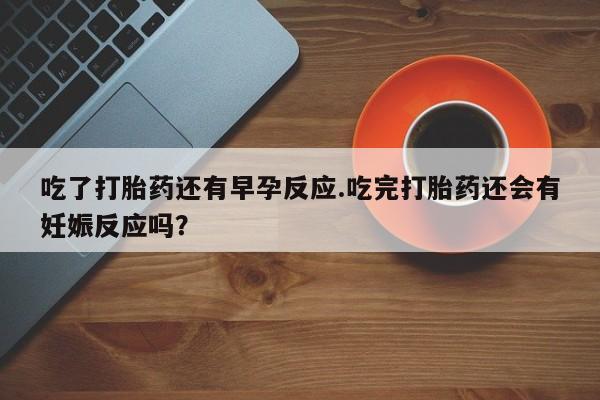 哪里有堕胎药微信吃了打胎药还有早孕反应.吃完打胎药还会有妊娠反应吗？