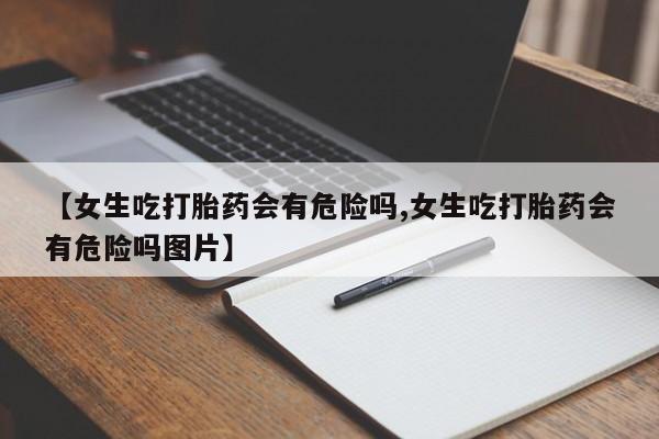 哪里有堕胎药微信【女生吃打胎药会有危险吗,女生吃打胎药会有危险吗图片】