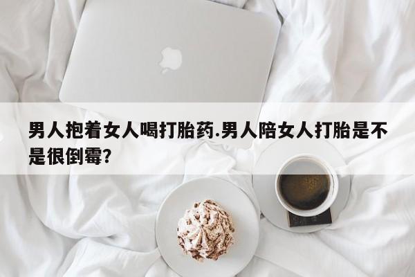 哪里有堕胎药微信男人抱着女人喝打胎药.男人陪女人打胎是不是很倒霉？