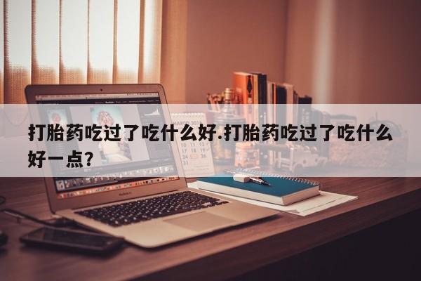 哪里有堕胎药微信打胎药吃过了吃什么好.打胎药吃过了吃什么好一点？