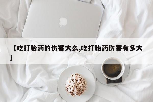哪里有堕胎药微信【吃打胎药的伤害大么,吃打胎药伤害有多大】