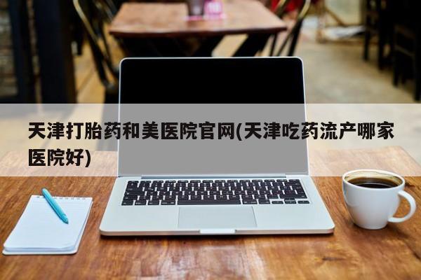哪里有堕胎药微信天津打胎药和美医院官网(天津吃药流产哪家医院好)