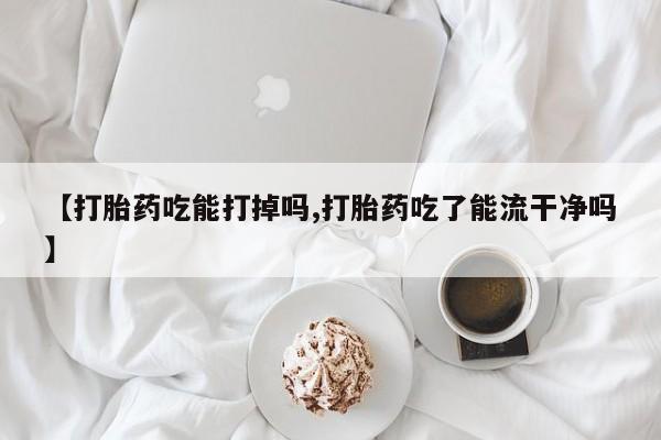 哪里有堕胎药微信【打胎药吃能打掉吗,打胎药吃了能流干净吗】