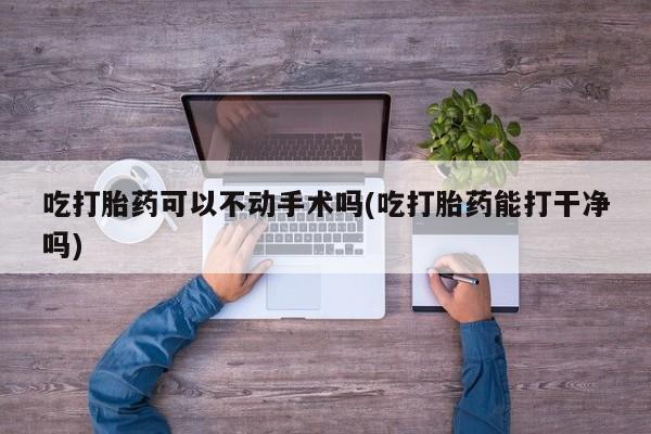 哪里有堕胎药微信吃打胎药可以不动手术吗(吃打胎药能打干净吗)