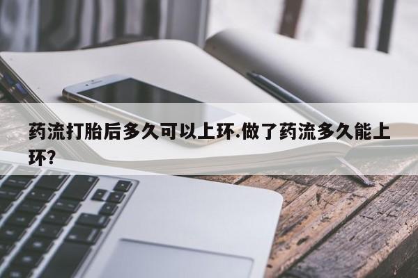 哪里有堕胎药微信药流打胎后多久可以上环.做了药流多久能上环？