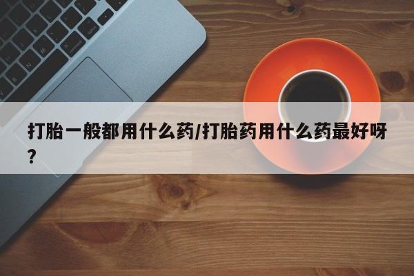 哪里有堕胎药微信打胎一般都用什么药/打胎药用什么药最好呀?