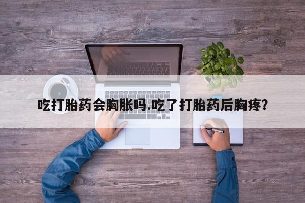 哪里有堕胎药微信吃打胎药会胸胀吗.吃了打胎药后胸疼?