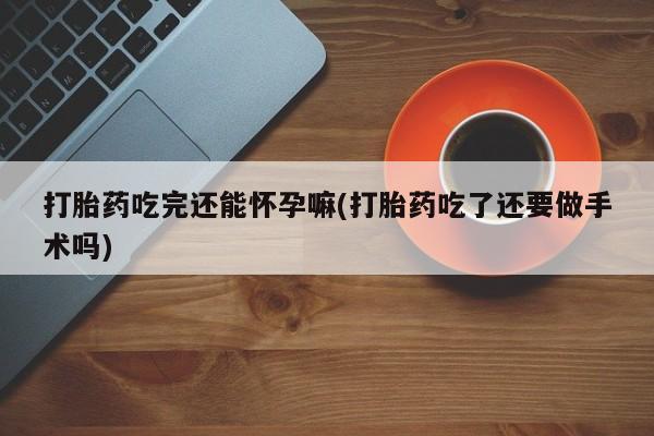 哪里有堕胎药微信打胎药吃完还能怀孕嘛(打胎药吃了还要做手术吗)