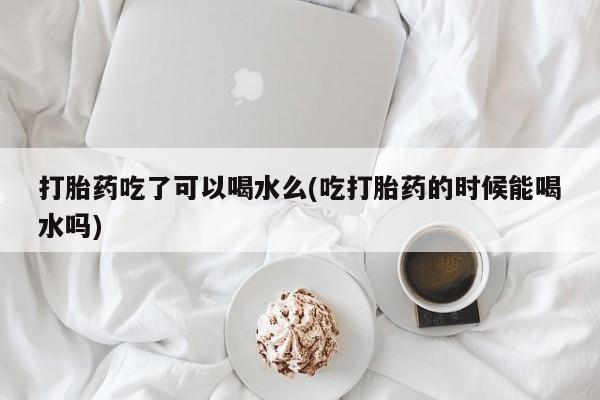 哪里有堕胎药微信打胎药吃了可以喝水么(吃打胎药的时候能喝水吗)