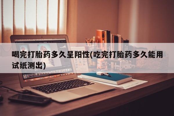 哪里有堕胎药微信喝完打胎药多久呈阳性(吃完打胎药多久能用试纸测出)